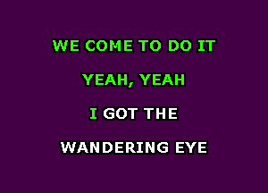 WE COME TO DO IT

YEAH, YEAH

I GOT THE

WANDERING EYE