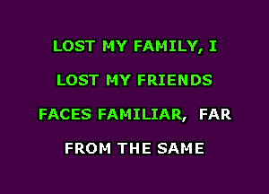 LOST MY FAMILY, I
LOST MY FRIENDS
FACES FAMILIAR, FAR

FROM THE SAME