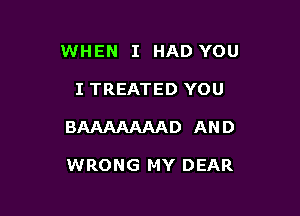 WHEN I HAD YOU

I TREATED YOU

BAAAAAAAD AND

WRONG MY DEAR