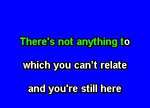 There's not anything to

which you canT relate

and you're still here