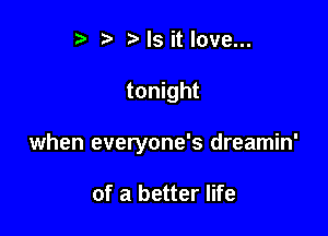 r) '5' ? Is it love...

tonight

when everyone's dreamin'

of a better life