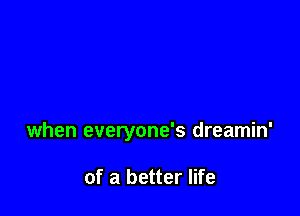 when everyone's dreamin'

of a better life