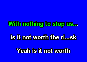 With nothing to stop us...

is it not worth the ri...sk

Yeah is it not worth