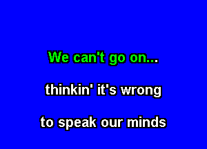 We can't go on...

thinkin' it's wrong

to speak our minds