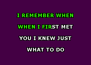 I REMEMBER WHEN

WHEN I FIRST MET

YOU I KNEW JUST

WHAT TO DO