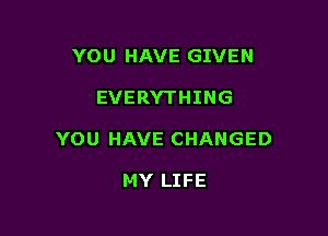 YOU HAVE GIVEN

EVERYTHING

YOU HAVE CHANGED

MY LIFE