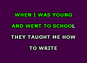 WHEN I WAS YOUNG

AND WENT TO SCHOOL

THEY TAUGHT ME HOW

TO WRITE
