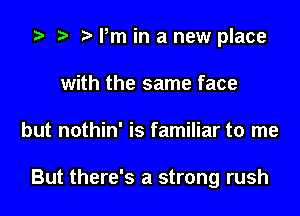 z? t) rm in a new place
with the same face

but nothin' is familiar to me

But there's a strong rush