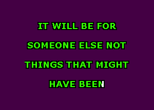 IT WILL BE FOR
SOMEONE ELSE NOT

THINGS THAT MIGHT

HAVE BEEN

g