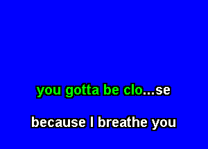 you gotta be clo...se

because I breathe you