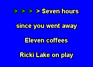 z Seven hours
since you went away

Eleven coffees

Ricki Lake on play