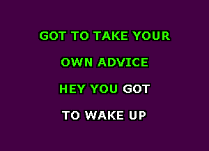 GOT TO TAKE YOUR

OWN ADVICE

HEY YOU GOT

TO WAKE U P