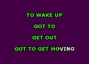 TO WAKE UP
GOT TO

GET OUT

GOT TO GET MOVING