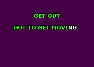 GET OUT

GOT TO GET MOVING