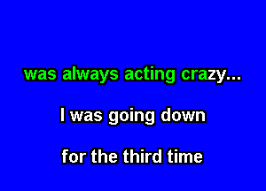 was always acting crazy...

I was going down

for the third time