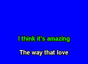 I think it's amazing

The way that love