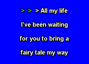 t. , All my life
We been waiting

for you to bring a

fairy tale my way