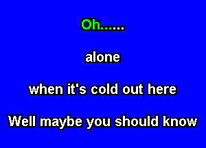 Oh ......
alone

when it's cold out here

Well maybe you should know