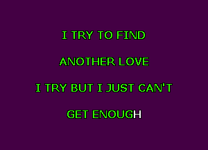 I TRY TO FIND

ANOTHER LOVE

I TRY BUT I JUST CAN'T

GET ENOUGH