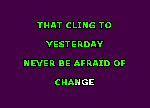 THAT CLING TO

YESTERDAY

NEVER BE AFRAID OF

CHANGE