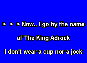 Now.. I go by the name

of The King Adrock

I don't wear a cup nor a jock