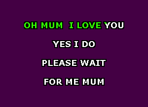 OH MUM I LOVE YOU

YES I DO

P LEAS E WAIT

FOR ME MUM