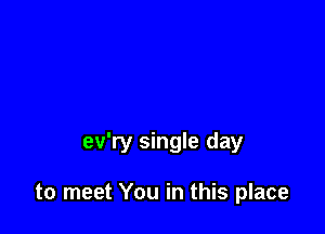 ev'ry single day

to meet You in this place
