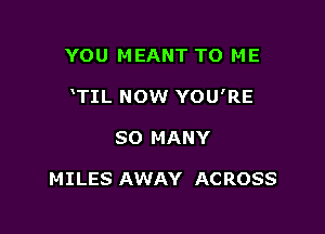 YOU MEANT TO ME

TIL NOW YOU'RE

SO MANY

MILES AWAY AC ROSS