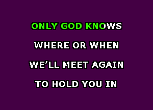 ONLY GOD KNOWS

WHERE OR WHEN

WE' LL M EET AGAIN

TO HOLD YOU IN