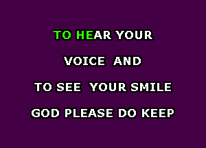 TO HEAR YOUR
VOICE AND

TO SEE YOUR SMILE

GOD PLEASE DO KEEP

g
