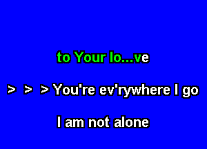 to Your lo...ve

t' You're ev'rywhere I go

I am not alone