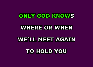 ONLY GOD KNOWS

WHERE OR WHEN

WE' LL M EET AGAIN

TO HOLD YOU