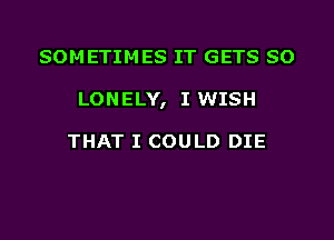 SOMETIMES IT GETS SO

LONELY, I WISH

THAT I COULD DIE