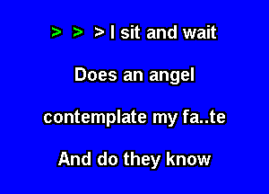 r t ?a I sit and wait
Does an angel

contemplate my fa..te

And do they know