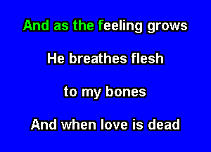 And as the feeling grows

He breathes flesh
to my bones

And when love is dead
