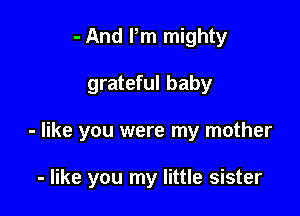 - And Pm mighty

grateful baby

- like you were my mother

- like you my little sister
