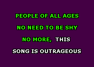 PEOPLE OF ALL AGES
NO NEED TO BE SHY
NO MORE, THIS

SONG IS OUTRAGEOUS