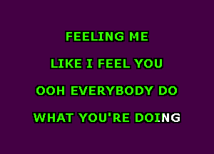 FEELING ME
LIKE I FEEL YOU

OOH EVERYBODY DO

WHAT YOU'RE DOING