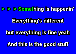 s s s Something is happenin'
Everything's different
but everything is fine yeah

And this is the good stuff