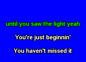 until you saw the light yeah

You're just beginnin'

You haven't missed it