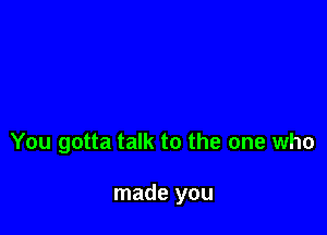 You gotta talk to the one who

made you