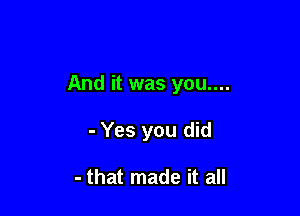 And it was you....

- Yes you did

- that made it all