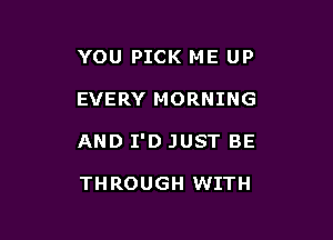 YOU PICK ME UP

EVERY MORNING

AND I'D JUST BE

THROUGH WITH