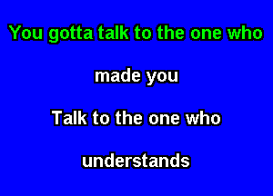 You gotta talk to the one who

made you

Talk to the one who

understands