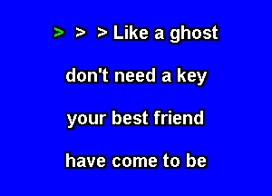 t' ?' Like a ghost

don't need a key

your best friend

have come to be