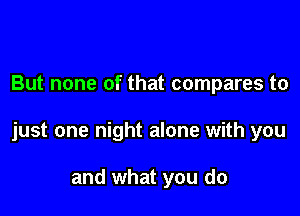 But none of that compares to

just one night alone with you

and what you do