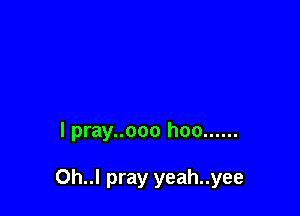 l pray..ooo hoo ......

Oh..l pray yeah..yee