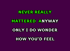 N EVER REALLY
MATTERED ANYWAY

ONLY I DO WONDER

HOW YOU'D FEEL