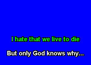 I hate that we live to die

But only God knows why...