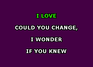 I LOVE

COULD YOU CHANGE,

I WONDER

IF YOU KNEW